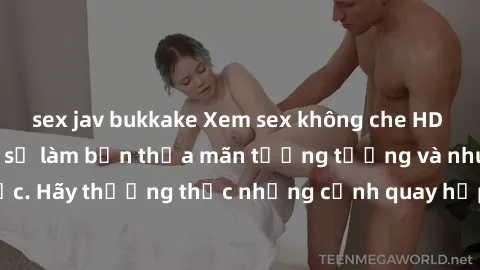 sex jav bukkake Xem sex không che HD miễn phí đảm bảo sẽ làm bạn thỏa mãn tưởng tượng và nhu cầu tình dục. Hãy thưởng thức những cảnh quay hấp dẫn và mãnh liệt ngay bây giờ!