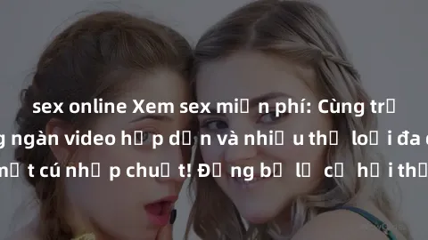 sex online Xem sex miễn phí: Cùng trải nghiệm với hàng ngàn video hấp dẫn và nhiều thể loại đa dạng chỉ trong một cú nhấp chuột! Đừng bỏ lỡ cơ hội thưởng thức tuyệt vời này ngay hôm nay!