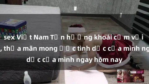 sex Việt Nam Tận hưởng khoái cảm với gái xinh sex, thỏa mãn mong ước tình dục của mình ngay hôm nay