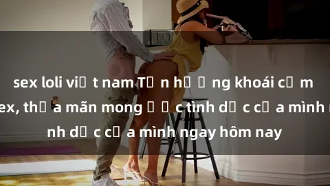 sex loli việt nam Tận hưởng khoái cảm với gái xinh sex, thỏa mãn mong ước tình dục của mình ngay hôm nay
