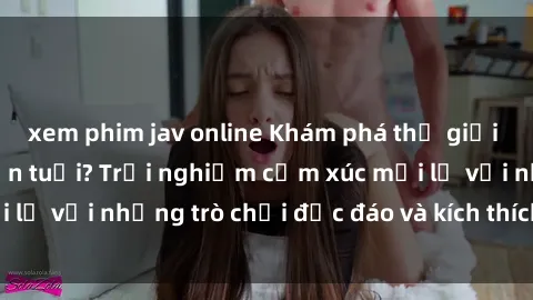 xem phim jav online Khám phá thế giới sex trực tuyến: Hơn tuổi? Trải nghiệm cảm xúc mới lạ với những trò chơi độc đáo và kích thích người lớn