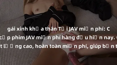 gái xinh khỏa thân Tải JAV miễn phí: Các trang web cung cấp phim JAV miễn phí hàng đầu hiện nay. Các tác phẩm chất lượng cao, hoàn toàn miễn phí, giúp bạn thỏa mãn niềm đam mê mà không tốn kém.