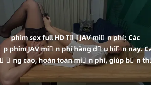 phim sex full HD Tải JAV miễn phí: Các trang web cung cấp phim JAV miễn phí hàng đầu hiện nay. Các tác phẩm chất lượng cao, hoàn toàn miễn phí, giúp bạn thỏa mãn niềm đam mê mà không tốn kém.