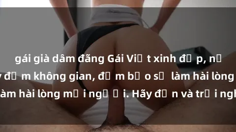 gái già dâm đãng Gái Việt xinh đẹp, nồng nàn làm tình say đắm không gian, đảm bảo sẽ làm hài lòng mọi người. Hãy đến và trải nghiệm ngay!