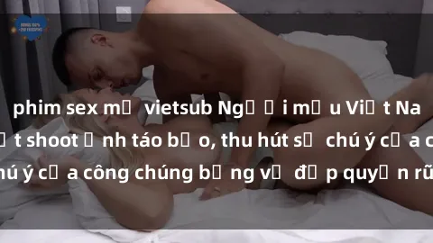 phim sex mỹ vietsub Người mẫu Việt Nam gây sốt với loạt shoot ảnh táo bạo, thu hút sự chú ý của công chúng bằng vẻ đẹp quyến rũ và gợi cảm.