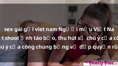 sex gái gọi viet nam Người mẫu Việt Nam gây sốt với loạt shoot ảnh táo bạo, thu hút sự chú ý của công chúng bằng vẻ đẹp quyến rũ và gợi cảm.