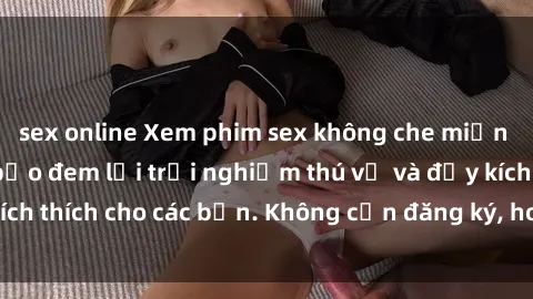sex online Xem phim sex không che miễn phí tại đây, đảm bảo đem lại trải nghiệm thú vị và đầy kích thích cho các bạn. Không cần đăng ký, hoàn toàn miễn phí.