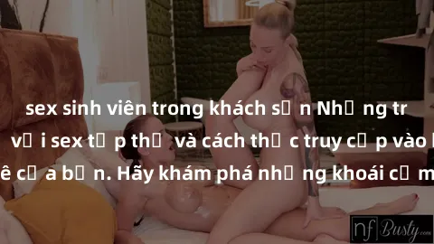 sex sinh viên trong khách sạn Những trải nghiệm mới lạ với sex tập thể và cách thức truy cập vào hành lang đam mê của bạn. Hãy khám phá những khoái cảm đầy kích thích với tập thể hấp dẫn!