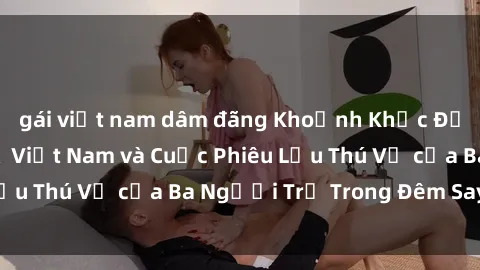 gái việt nam dâm đãng Khoảnh Khắc Đầy Kịch Tính: Sex  Việt Nam và Cuộc Phiêu Lưu Thú Vị của Ba Người Trẻ Trong Đêm Say Đắm