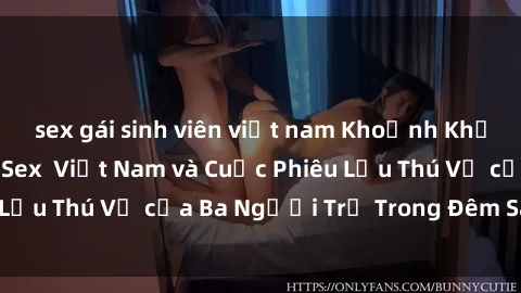 sex gái sinh viên việt nam Khoảnh Khắc Đầy Kịch Tính: Sex  Việt Nam và Cuộc Phiêu Lưu Thú Vị của Ba Người Trẻ Trong Đêm Say Đắm