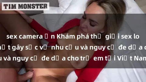 sex camera ẩn Khám phá thế giới sex loli Việt Nam: Sự thật gây sốc về nhu cầu và nguy cơ đe dọa cho trẻ em tại Việt Nam