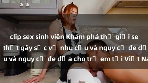 clip sex sinh viên Khám phá thế giới sex loli Việt Nam: Sự thật gây sốc về nhu cầu và nguy cơ đe dọa cho trẻ em tại Việt Nam