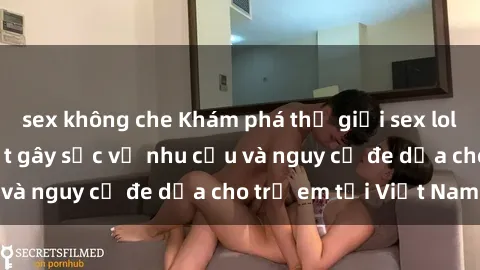sex không che Khám phá thế giới sex loli Việt Nam: Sự thật gây sốc về nhu cầu và nguy cơ đe dọa cho trẻ em tại Việt Nam