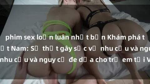 phim sex loạn luân nhật bản Khám phá thế giới sex loli Việt Nam: Sự thật gây sốc về nhu cầu và nguy cơ đe dọa cho trẻ em tại Việt Nam