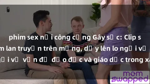 phim sex nơi công cộng Gây sốc: Clip sex mẹ con Việt Nam lan truyền trên mạng, dấy lên lo ngại về vấn đề đạo đức và giáo dục trong xã hội hiện nay.