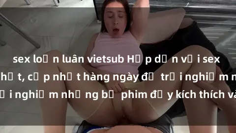 sex loạn luân vietsub Hấp dẫn với sex hentai vietsub mới nhất, cập nhật hàng ngày để trải nghiệm những bộ phim đầy kích thích và hấp dẫn.