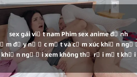 sex gái việt nam Phim sex anime đỉnh cao: Những tác phẩm đầy nước mắt và cảm xúc khiến người xem không thể rời mắt khỏi màn hình