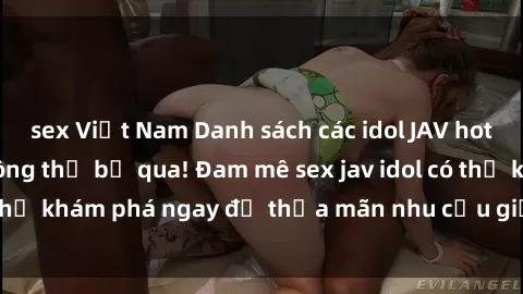sex Việt Nam Danh sách các idol JAV hot nhất hiện nay không thể bỏ qua! Đam mê sex jav idol có thể khám phá ngay để thỏa mãn nhu cầu giải trí của mình!